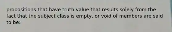 propositions that have truth value that results solely from the fact that the subject class is empty, or void of members are said to be: