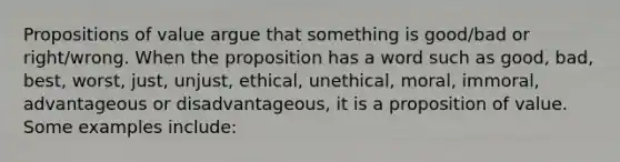 Propositions of value argue that something is good/bad or right/wrong. When the proposition has a word such as good, bad, best, worst, just, unjust, ethical, unethical, moral, immoral, advantageous or disadvantageous, it is a proposition of value. Some examples include: