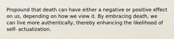 Propound that death can have either a negative or positive effect on us, depending on how we view it. By embracing death, we can live more authentically, thereby enhancing the likelihood of self- actualization.