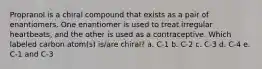 Propranol is a chiral compound that exists as a pair of enantiomers. One enantiomer is used to treat irregular heartbeats, and the other is used as a contraceptive. Which labeled carbon atom(s) is/are chiral? a. C-1 b. C-2 c. C-3 d. C-4 e. C-1 and C-3