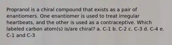 Propranol is a chiral compound that exists as a pair of enantiomers. One enantiomer is used to treat irregular heartbeats, and the other is used as a contraceptive. Which labeled carbon atom(s) is/are chiral? a. C-1 b. C-2 c. C-3 d. C-4 e. C-1 and C-3