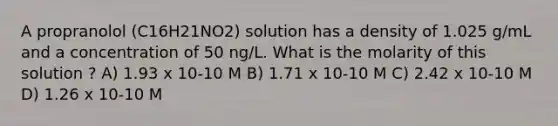 A propranolol (C16H21NO2) solution has a density of 1.025 g/mL and a concentration of 50 ng/L. What is the molarity of this solution ? A) 1.93 x 10-10 M B) 1.71 x 10-10 M C) 2.42 x 10-10 M D) 1.26 x 10-10 M