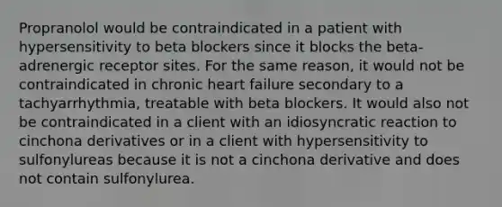 Propranolol would be contraindicated in a patient with hypersensitivity to beta blockers since it blocks the beta-adrenergic receptor sites. For the same reason, it would not be contraindicated in chronic heart failure secondary to a tachyarrhythmia, treatable with beta blockers. It would also not be contraindicated in a client with an idiosyncratic reaction to cinchona derivatives or in a client with hypersensitivity to sulfonylureas because it is not a cinchona derivative and does not contain sulfonylurea.