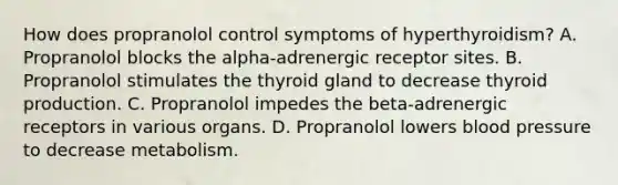 How does propranolol control symptoms of hyperthyroidism? A. Propranolol blocks the alpha-adrenergic receptor sites. B. Propranolol stimulates the thyroid gland to decrease thyroid production. C. Propranolol impedes the beta-adrenergic receptors in various organs. D. Propranolol lowers blood pressure to decrease metabolism.