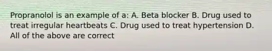 Propranolol is an example of a: A. Beta blocker B. Drug used to treat irregular heartbeats C. Drug used to treat hypertension D. All of the above are correct