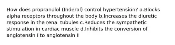 How does propranolol (Inderal) control hypertension? a.Blocks alpha receptors throughout the body b.Increases the diuretic response in the renal tubules c.Reduces the sympathetic stimulation in cardiac muscle d.Inhibits the conversion of angiotensin I to angiotensin II