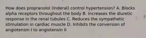 How does propranolol (Inderal) control hypertension? A. Blocks alpha receptors throughout the body B. Increases the diuretic response in the renal tubules C. Reduces the sympathetic stimulation in cardiac muscle D. Inhibits the conversion of angiotensin I to angiotensin II