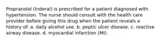 Propranolol (Inderal) is prescribed for a patient diagnosed with hypertension. The nurse should consult with the health care provider before giving this drug when the patient reveals a history of: a. daily alcohol use. b. peptic ulcer disease. c. reactive airway disease. d. myocardial infarction (MI).