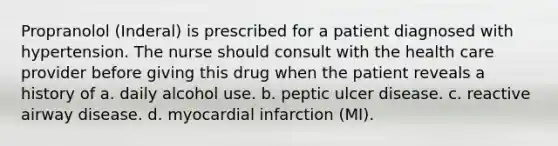 Propranolol (Inderal) is prescribed for a patient diagnosed with hypertension. The nurse should consult with the health care provider before giving this drug when the patient reveals a history of a. daily alcohol use. b. peptic ulcer disease. c. reactive airway disease. d. myocardial infarction (MI).