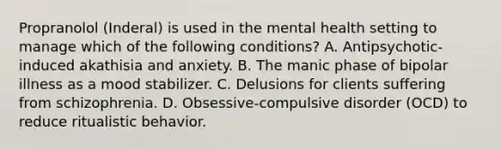 Propranolol (Inderal) is used in the mental health setting to manage which of the following conditions? A. Antipsychotic-induced akathisia and anxiety. B. The manic phase of bipolar illness as a mood stabilizer. C. Delusions for clients suffering from schizophrenia. D. Obsessive-compulsive disorder (OCD) to reduce ritualistic behavior.