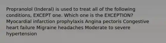 Propranolol (Inderal) is used to treat all of the following conditions, EXCEPT one. Which one is the EXCEPTION? Myocardial infarction prophylaxis Angina pectoris Congestive heart failure Migraine headaches Moderate to severe hypertension