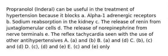 Propranolol (Inderal) can be useful in the treatment of hypertension because it blocks a. Alpha-1 adrenergic receptors b. Sodium reabsorption in the kidney c. The release of renin from juxtaglomerular cells d. The release of norepinephrine from nerve terminals e. The reflex tachycardia seen with the use of other antihypertensives A. (a) and (b) B. (a) and (d) C. (b), (c) and (d) D. (c), (d) and (e) E. (c) and (e) only