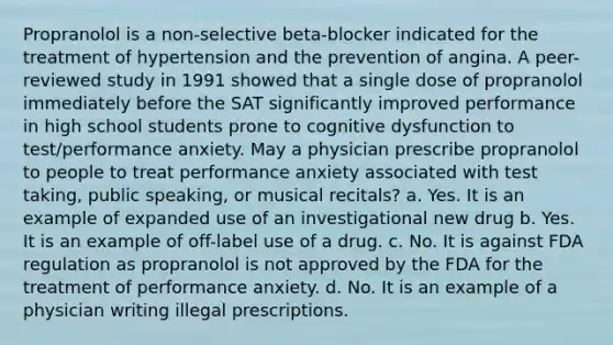 Propranolol is a non-selective beta-blocker indicated for the treatment of hypertension and the prevention of angina. A peer-reviewed study in 1991 showed that a single dose of propranolol immediately before the SAT significantly improved performance in high school students prone to cognitive dysfunction to test/performance anxiety. May a physician prescribe propranolol to people to treat performance anxiety associated with test taking, public speaking, or musical recitals? a. Yes. It is an example of expanded use of an investigational new drug b. Yes. It is an example of off-label use of a drug. c. No. It is against FDA regulation as propranolol is not approved by the FDA for the treatment of performance anxiety. d. No. It is an example of a physician writing illegal prescriptions.