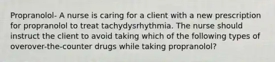 Propranolol- A nurse is caring for a client with a new prescription for propranolol to treat tachydysrhythmia. The nurse should instruct the client to avoid taking which of the following types of overover-the-counter drugs while taking propranolol?