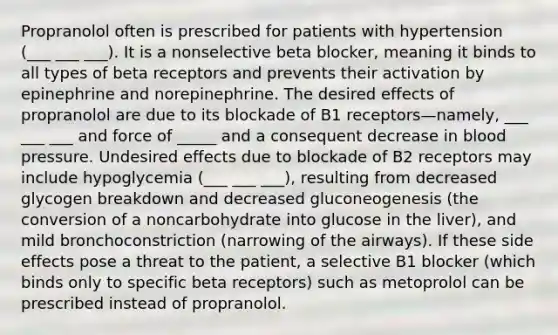 Propranolol often is prescribed for patients with hypertension (___ ___ ___). It is a nonselective beta blocker, meaning it binds to all types of beta receptors and prevents their activation by epinephrine and norepinephrine. The desired effects of propranolol are due to its blockade of B1 receptors—namely, ___ ___ ___ and force of _____ and a consequent decrease in blood pressure. Undesired effects due to blockade of B2 receptors may include hypoglycemia (___ ___ ___), resulting from decreased glycogen breakdown and decreased gluconeogenesis (the conversion of a noncarbohydrate into glucose in the liver), and mild bronchoconstriction (narrowing of the airways). If these side effects pose a threat to the patient, a selective B1 blocker (which binds only to specific beta receptors) such as metoprolol can be prescribed instead of propranolol.