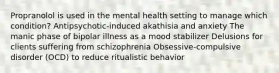 Propranolol is used in the mental health setting to manage which condition? Antipsychotic-induced akathisia and anxiety The manic phase of bipolar illness as a mood stabilizer Delusions for clients suffering from schizophrenia Obsessive-compulsive disorder (OCD) to reduce ritualistic behavior