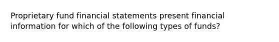 Proprietary fund financial statements present financial information for which of the following types of funds?