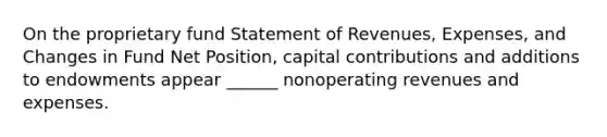 On the proprietary fund Statement of Revenues, Expenses, and Changes in Fund Net Position, capital contributions and additions to endowments appear ______ nonoperating revenues and expenses.