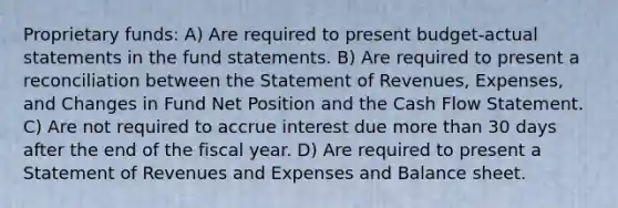 Proprietary funds: A) Are required to present budget-actual statements in the fund statements. B) Are required to present a reconciliation between the Statement of Revenues, Expenses, and Changes in Fund Net Position and the Cash Flow Statement. C) Are not required to accrue interest due more than 30 days after the end of the fiscal year. D) Are required to present a Statement of Revenues and Expenses and Balance sheet.