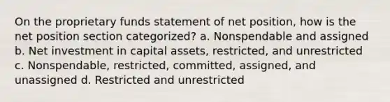 On the proprietary funds statement of net position, how is the net position section categorized? a. Nonspendable and assigned b. Net investment in capital assets, restricted, and unrestricted c. Nonspendable, restricted, committed, assigned, and unassigned d. Restricted and unrestricted