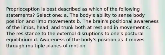 Proprioception is best described as which of the following statements? Select one: a. The body's ability to sense body position and limb movements b. The brain's positional awareness of the limbs, head, and trunk both at rest and in movement c. The resistance to the external disruptions to one's postural equilibrium d. Awareness of the body's position as it moves through multiple planes of motion