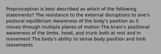 Proprioception is best described as which of the following statements? The resistance to the external disruptions to one's postural equilibrium Awareness of the body's position as it moves through multiple planes of motion <a href='https://www.questionai.com/knowledge/kLMtJeqKp6-the-brain' class='anchor-knowledge'>the brain</a>'s positional awareness of the limbs, head, and trunk both at rest and in movement The body's ability to sense body position and limb movements