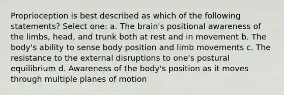 Proprioception is best described as which of the following statements? Select one: a. <a href='https://www.questionai.com/knowledge/kLMtJeqKp6-the-brain' class='anchor-knowledge'>the brain</a>'s positional awareness of the limbs, head, and trunk both at rest and in movement b. The body's ability to sense body position and limb movements c. The resistance to the external disruptions to one's postural equilibrium d. Awareness of the body's position as it moves through multiple planes of motion