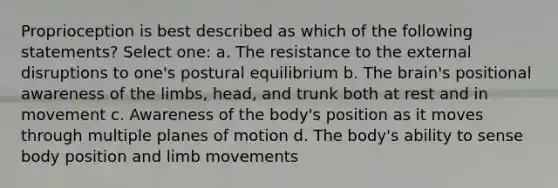 Proprioception is best described as which of the following statements? Select one: a. The resistance to the external disruptions to one's postural equilibrium b. <a href='https://www.questionai.com/knowledge/kLMtJeqKp6-the-brain' class='anchor-knowledge'>the brain</a>'s positional awareness of the limbs, head, and trunk both at rest and in movement c. Awareness of the body's position as it moves through multiple planes of motion d. The body's ability to sense body position and limb movements