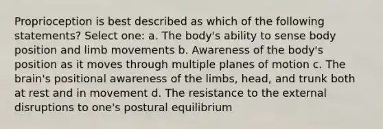 Proprioception is best described as which of the following statements? Select one: a. The body's ability to sense body position and limb movements b. Awareness of the body's position as it moves through multiple planes of motion c. The brain's positional awareness of the limbs, head, and trunk both at rest and in movement d. The resistance to the external disruptions to one's postural equilibrium