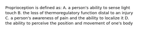 Proprioception is defined as: A. a person's ability to sense light touch B. the loss of thermoregulatory function distal to an injury C. a person's awareness of pain and the ability to localize it D. the ability to perceive the position and movement of one's body