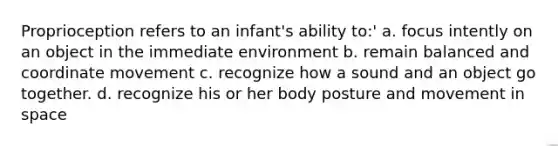 Proprioception refers to an infant's ability to:' a. focus intently on an object in the immediate environment b. remain balanced and coordinate movement c. recognize how a sound and an object go together. d. recognize his or her body posture and movement in space