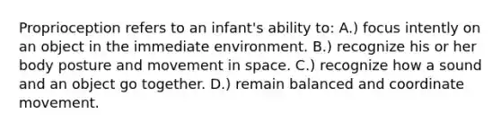 Proprioception refers to an infant's ability to: A.) focus intently on an object in the immediate environment. B.) recognize his or her body posture and movement in space. C.) recognize how a sound and an object go together. D.) remain balanced and coordinate movement.