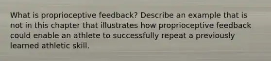 What is proprioceptive feedback? Describe an example that is not in this chapter that illustrates how proprioceptive feedback could enable an athlete to successfully repeat a previously learned athletic skill.