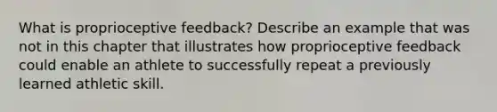 What is proprioceptive feedback? Describe an example that was not in this chapter that illustrates how proprioceptive feedback could enable an athlete to successfully repeat a previously learned athletic skill.