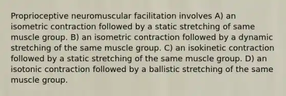 Proprioceptive neuromuscular facilitation involves A) an isometric contraction followed by a static stretching of same muscle group. B) an isometric contraction followed by a dynamic stretching of the same muscle group. C) an isokinetic contraction followed by a static stretching of the same muscle group. D) an isotonic contraction followed by a ballistic stretching of the same muscle group.