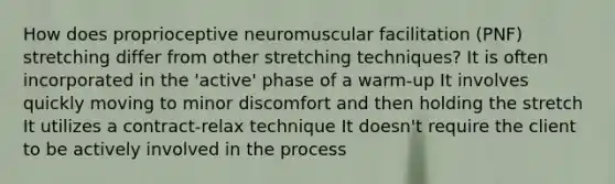 How does proprioceptive neuromuscular facilitation (PNF) stretching differ from other stretching techniques? It is often incorporated in the 'active' phase of a warm-up It involves quickly moving to minor discomfort and then holding the stretch It utilizes a contract-relax technique It doesn't require the client to be actively involved in the process