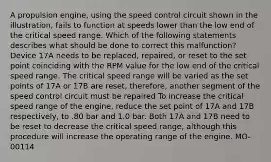 A propulsion engine, using the speed control circuit shown in the illustration, fails to function at speeds lower than the low end of the critical speed range. Which of the following statements describes what should be done to correct this malfunction? Device 17A needs to be replaced, repaired, or reset to the set point coinciding with the RPM value for the low end of the critical speed range. The critical speed range will be varied as the set points of 17A or 17B are reset, therefore, another segment of the speed control circuit must be repaired To increase the critical speed range of the engine, reduce the set point of 17A and 17B respectively, to .80 bar and 1.0 bar. Both 17A and 17B need to be reset to decrease the critical speed range, although this procedure will increase the operating range of the engine. MO-00114