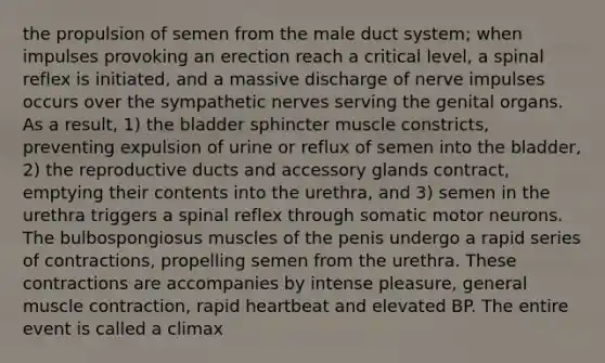 the propulsion of semen from the male duct system; when impulses provoking an erection reach a critical level, a spinal reflex is initiated, and a massive discharge of nerve impulses occurs over the sympathetic nerves serving the genital organs. As a result, 1) the bladder sphincter muscle constricts, preventing expulsion of urine or reflux of semen into the bladder, 2) the reproductive ducts and accessory glands contract, emptying their contents into the urethra, and 3) semen in the urethra triggers a spinal reflex through somatic motor neurons. The bulbospongiosus muscles of the penis undergo a rapid series of contractions, propelling semen from the urethra. These contractions are accompanies by intense pleasure, general muscle contraction, rapid heartbeat and elevated BP. The entire event is called a climax