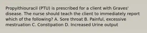 Propyithiouracil (PTU) is prescribed for a client with Graves' disease. The nurse should teach the client to immediately report which of the following? A. Sore throat B. Painful, excessive mestruation C. Constipation D. Increased Urine output