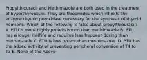 Propylthiouracil and Methimazole are both used in the treatment of hyperthyroidism. They are thioamides which inhibits the enzyme thyroid peroxidase necessary for the synthesis of thyroid hormone. Which of the following is false about propylthiouracil? A. PTU is more highly protein bound than methimazole B. PTU has a longer halflife and requires less frequent dosing than methimazole C. PTU is less potent than methimazole. D. PTU has the added activity of preventing peripheral conversion of T4 to T3 E. None of the Above