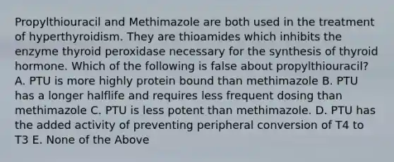 Propylthiouracil and Methimazole are both used in the treatment of hyperthyroidism. They are thioamides which inhibits the enzyme thyroid peroxidase necessary for the synthesis of thyroid hormone. Which of the following is false about propylthiouracil? A. PTU is more highly protein bound than methimazole B. PTU has a longer halflife and requires less frequent dosing than methimazole C. PTU is less potent than methimazole. D. PTU has the added activity of preventing peripheral conversion of T4 to T3 E. None of the Above