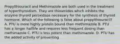 Propylthiouracil and Methimazole are both used in the treatment of hyperthyroidism. They are thioamides which inhibits the enzyme thyroid peroxidase necessary for the synthesis of thyroid hormone. Which of the following is false about propylthiouracil? A. PTU is more highly protein bound than methimazole B. PTU has a longer halflife and requires less frequent dosing than methimazole C. PTU is less potent than methimazole. D. PTU has the added activity of preventing