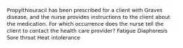 Propylthiouracil has been prescribed for a client with Graves disease, and the nurse provides instructions to the client about the medication. For which occurrence does the nurse tell the client to contact the health care provider? Fatigue Diaphoresis Sore throat Heat intolerance