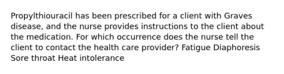 Propylthiouracil has been prescribed for a client with Graves disease, and the nurse provides instructions to the client about the medication. For which occurrence does the nurse tell the client to contact the health care provider? Fatigue Diaphoresis Sore throat Heat intolerance