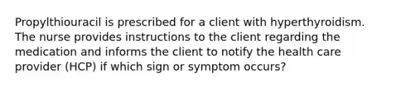 Propylthiouracil is prescribed for a client with hyperthyroidism. The nurse provides instructions to the client regarding the medication and informs the client to notify the health care provider (HCP) if which sign or symptom occurs?