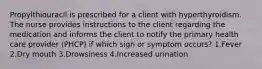Propylthiouracil is prescribed for a client with hyperthyroidism. The nurse provides instructions to the client regarding the medication and informs the client to notify the primary health care provider (PHCP) if which sign or symptom occurs? 1.Fever 2.Dry mouth 3.Drowsiness 4.Increased urination