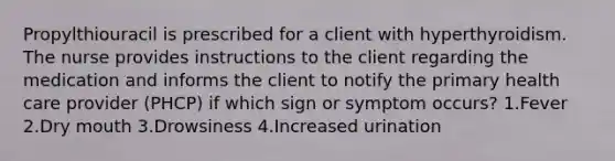 Propylthiouracil is prescribed for a client with hyperthyroidism. The nurse provides instructions to the client regarding the medication and informs the client to notify the primary health care provider (PHCP) if which sign or symptom occurs? 1.Fever 2.Dry mouth 3.Drowsiness 4.Increased urination