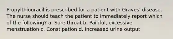 Propylthiouracil is prescribed for a patient with Graves' disease. The nurse should teach the patient to immediately report which of the following? a. Sore throat b. Painful, excessive menstruation c. Constipation d. Increased urine output