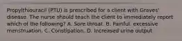Propylthiouracil (PTU) is prescribed for a client with Graves' disease. The nurse should teach the client to immediately report which of the following? A. Sore throat. B. Painful, excessive menstruation. C. Constipation. D. Increased urine output.