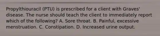 Propylthiouracil (PTU) is prescribed for a client with Graves' disease. The nurse should teach the client to immediately report which of the following? A. Sore throat. B. Painful, excessive menstruation. C. Constipation. D. Increased urine output.